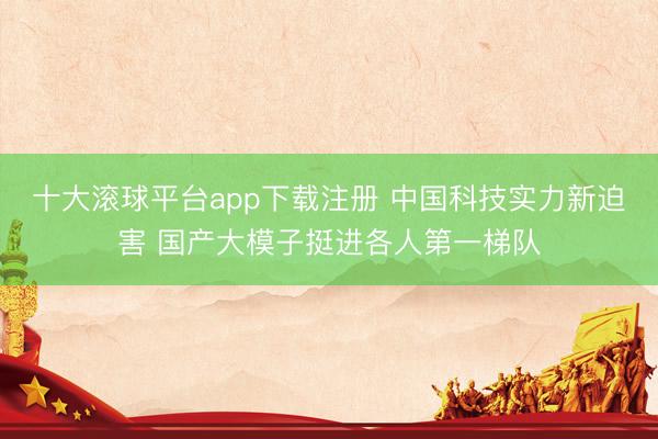 十大滚球平台app下载注册 中国科技实力新迫害 国产大模子挺进各人第一梯队