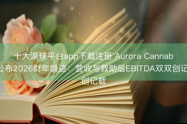 十大滚球平台app下载注册 Aurora Cannabis公布2026财年龄迹：营收与救助后EBITDA双双创记载