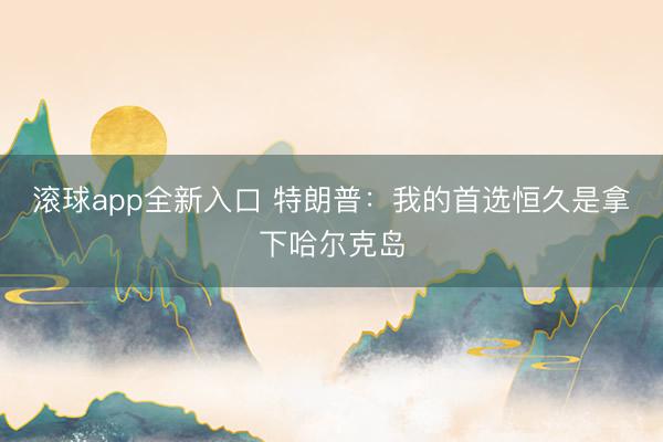 滚球app全新入口 特朗普：我的首选恒久是拿下哈尔克岛
