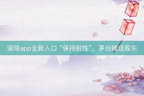 滚球app全新入口 “保持耐性”，茅台喊话股东