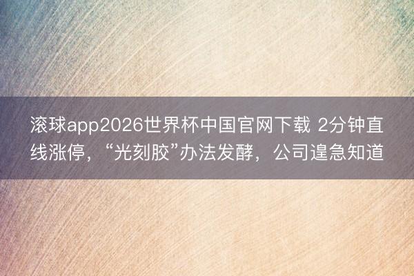 滚球app2026世界杯中国官网下载 2分钟直线涨停，“光刻胶”办法发酵，公司遑急知道