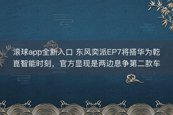滚球app全新入口 东风奕派EP7将搭华为乾崑智能时刻，官方显现是两边息争第二款车