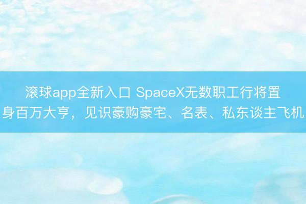 滚球app全新入口 SpaceX无数职工行将置身百万大亨，见识豪购豪宅、名表、私东谈主飞机