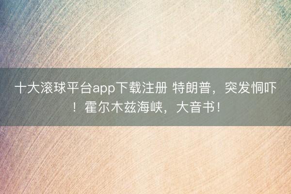 十大滚球平台app下载注册 特朗普，突发恫吓！霍尔木兹海峡，大音书！