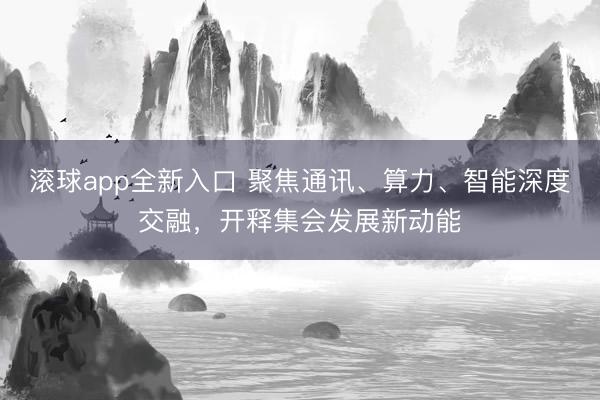 滚球app全新入口 聚焦通讯、算力、智能深度交融，开释集会发展新动能