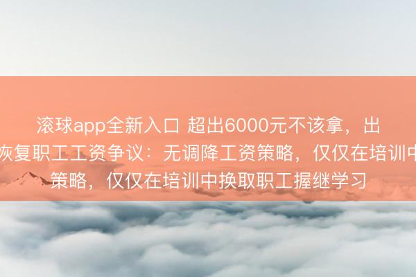 滚球app全新入口 超出6000元不该拿，出去就完蛋？于东来恢复职工工资争议：无调降工资策略，仅仅在培训中换取职工握继学习