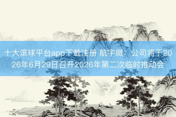 十大滚球平台app下载注册 航宇微：公司将于2026年6月29日召开2026年第二次临时推动会