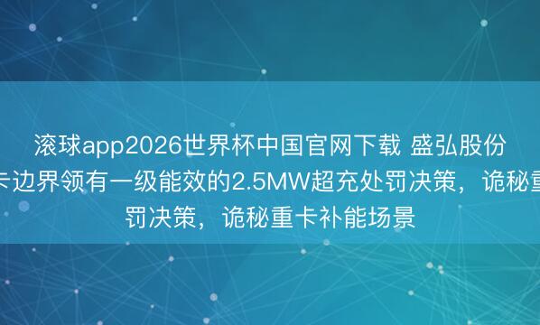 滚球app2026世界杯中国官网下载 盛弘股份：公司在重卡边界领有一级能效的2.5MW超充处罚决策，诡秘重卡补能场景
