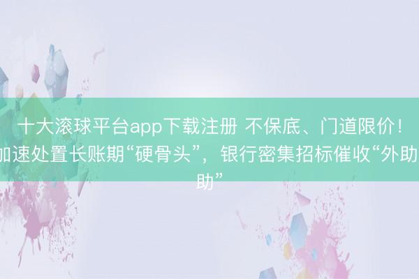 十大滚球平台app下载注册 不保底、门道限价！加速处置长账期“硬骨头”，银行密集招标催收“外助”