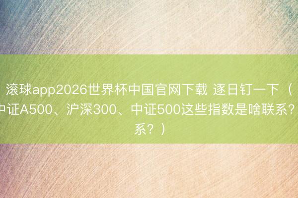 滚球app2026世界杯中国官网下载 逐日钉一下（中证A500、沪深300、中证500这些指数是啥联系？）