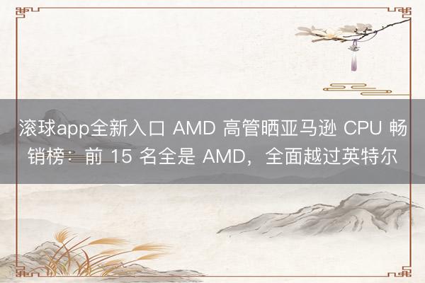 滚球app全新入口 AMD 高管晒亚马逊 CPU 畅销榜：前 15 名全是 AMD，全面越过英特尔