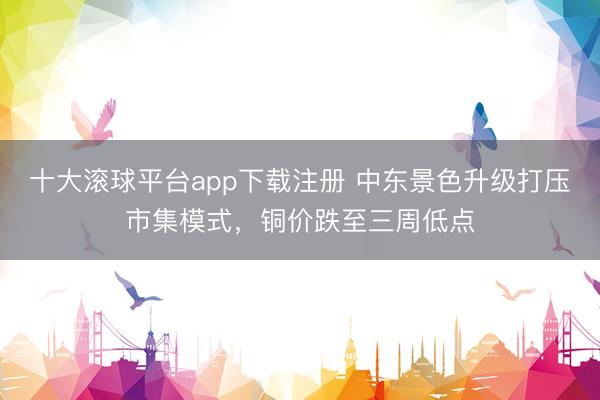 十大滚球平台app下载注册 中东景色升级打压市集模式，铜价跌至三周低点