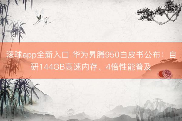 滚球app全新入口 华为昇腾950白皮书公布：自研144GB高速内存、4倍性能普及