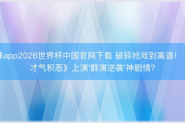 滚球app2026世界杯中国官网下载 破碎抢戏到离谱！《低才气积恶》上演'群演逆袭'神剧情？