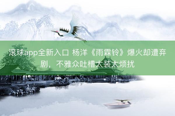 滚球app全新入口 杨洋《雨霖铃》爆火却遭弃剧，不雅众吐槽太装太烦扰