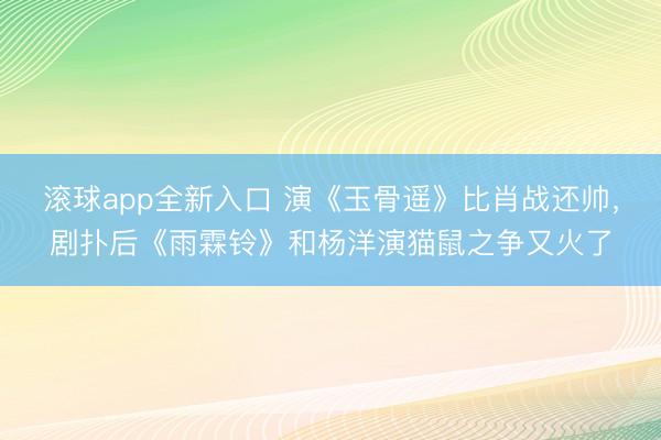 滚球app全新入口 演《玉骨遥》比肖战还帅，剧扑后《雨霖铃》和杨洋演猫鼠之争又火了