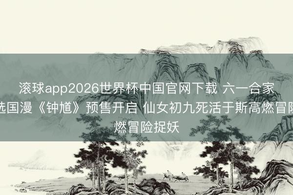 滚球app2026世界杯中国官网下载 六一合家欢首选国漫《钟馗》预售开启 仙女初九死活于斯高燃冒险捉妖