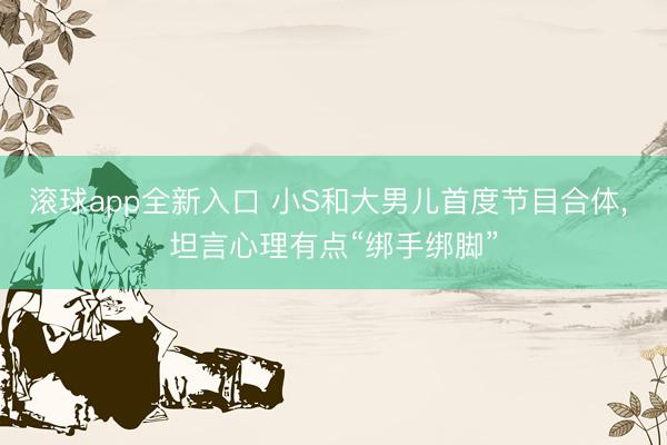 滚球app全新入口 小S和大男儿首度节目合体， 坦言心理有点“绑手绑脚”