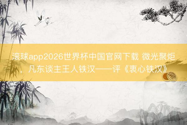 滚球app2026世界杯中国官网下载 微光聚炬，凡东谈主王人铁汉——评《衷心铁汉》