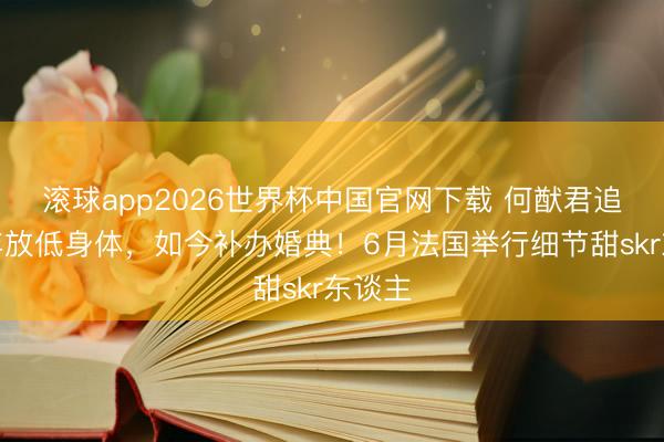 滚球app2026世界杯中国官网下载 何猷君追妻多年放低身体，如今补办婚典！6月法国举行细节甜skr东谈主