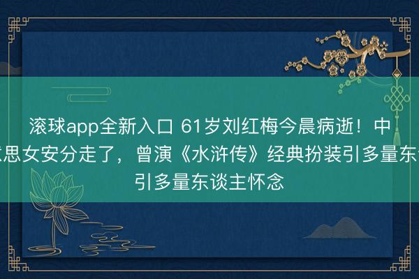 滚球app全新入口 61岁刘红梅今晨病逝！中戏最好意思女安分走了，曾演《水浒传》经典扮装引多量东谈主怀念
