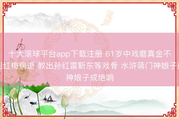 十大滚球平台app下载注册 61岁中戏磨真金不怕火刘红梅病逝 教出孙红雷靳东等戏骨 水浒蒋门神娘子成绝响