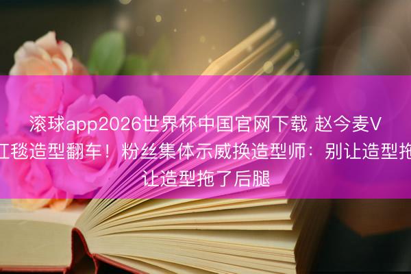 滚球app2026世界杯中国官网下载 赵今麦VOGUE红毯造型翻车!粉丝集体示威换造型师:别让造型拖了后腿