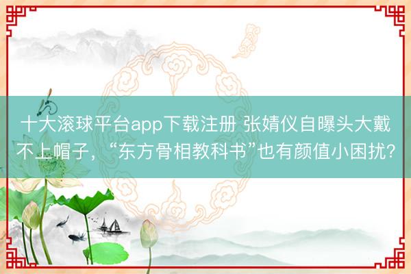 十大滚球平台app下载注册 张婧仪自曝头大戴不上帽子，“东方骨相教科书”也有颜值小困扰？