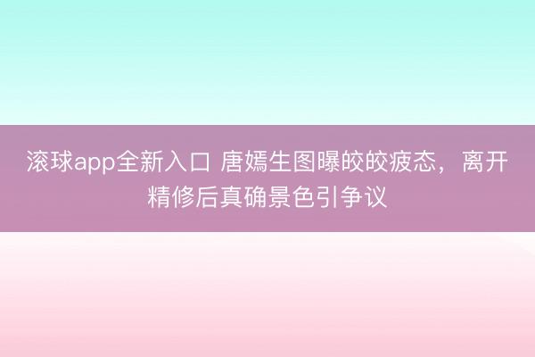 滚球app全新入口 唐嫣生图曝皎皎疲态，离开精修后真确景色引争议