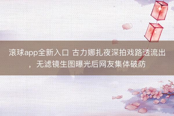 滚球app全新入口 古力娜扎夜深拍戏路透流出，无滤镜生图曝光后网友集体破防