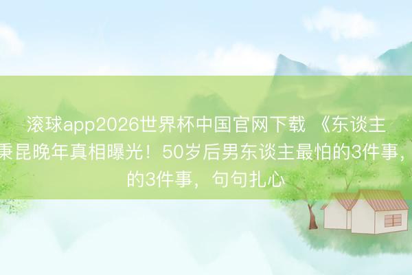 滚球app2026世界杯中国官网下载 《东谈主世间》周秉昆晚年真相曝光！50岁后男东谈主最怕的3件事，句句扎心