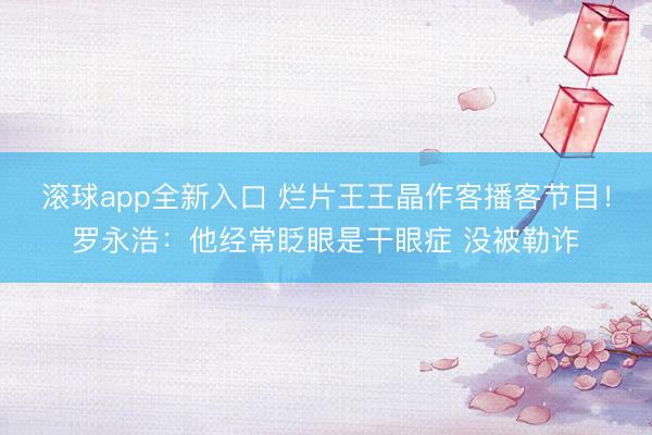 滚球app全新入口 烂片王王晶作客播客节目!罗永浩:他经常眨眼是干眼症 没被勒诈