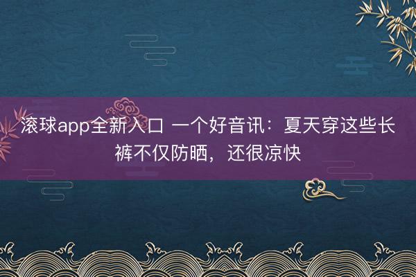 滚球app全新入口 一个好音讯：夏天穿这些长裤不仅防晒，还很凉快