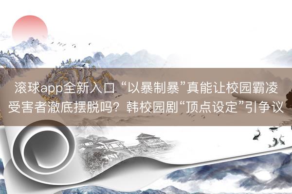 滚球app全新入口 “以暴制暴”真能让校园霸凌受害者澈底摆脱吗？韩校园剧“顶点设定”引争议