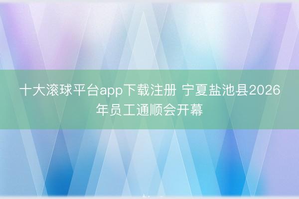 十大滚球平台app下载注册 宁夏盐池县2026年员工通顺会开幕