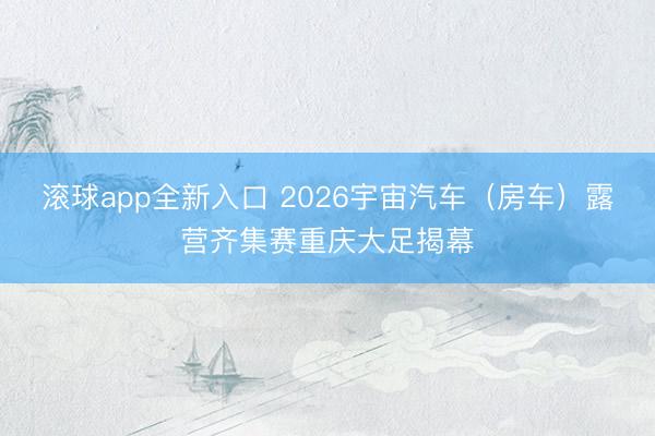滚球app全新入口 2026宇宙汽车（房车）露营齐集赛重庆大足揭幕