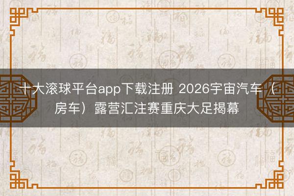 十大滚球平台app下载注册 2026宇宙汽车（房车）露营汇注赛重庆大足揭幕