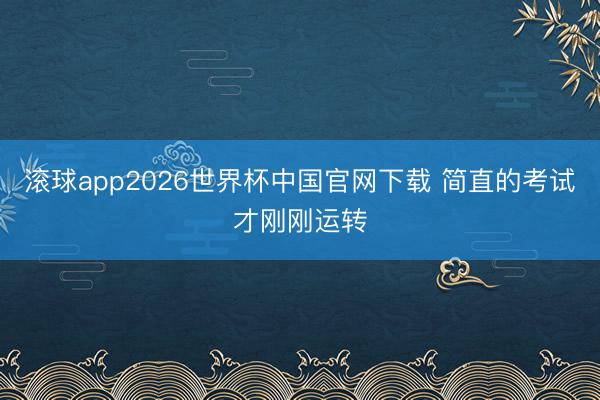 滚球app2026世界杯中国官网下载 简直的考试才刚刚运转
