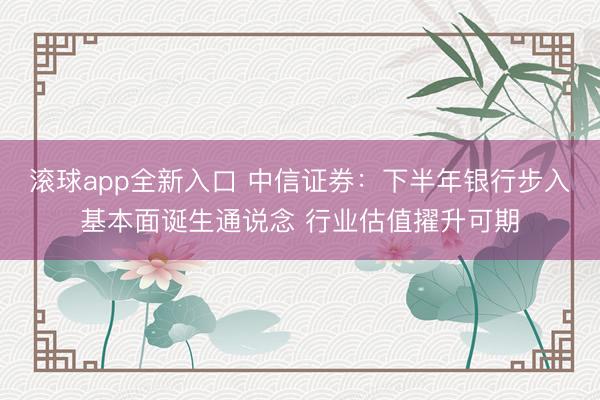滚球app全新入口 中信证券：下半年银行步入基本面诞生通说念 行业估值擢升可期