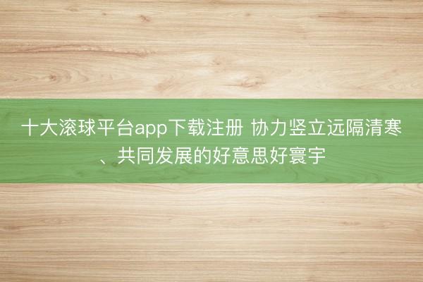 十大滚球平台app下载注册 协力竖立远隔清寒、共同发展的好意思好寰宇