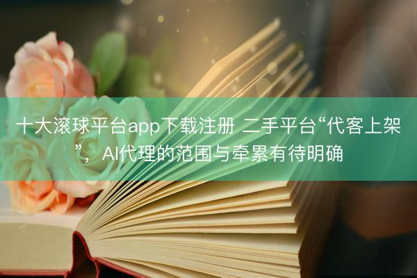 十大滚球平台app下载注册 二手平台“代客上架”，AI代理的范围与牵累有待明确