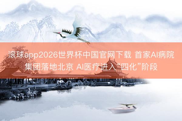 滚球app2026世界杯中国官网下载 首家AI病院集团落地北京 AI医疗进入“四化”阶段