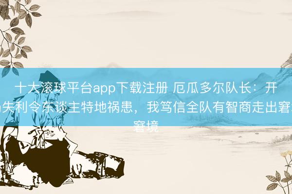 十大滚球平台app下载注册 厄瓜多尔队长：开局失利令东谈主特地祸患，我笃信全队有智商走出窘境
