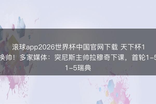 滚球app2026世界杯中国官网下载 天下杯1轮后换帅！多家媒体：突尼斯主帅拉穆奇下课，首轮1-5瑞典