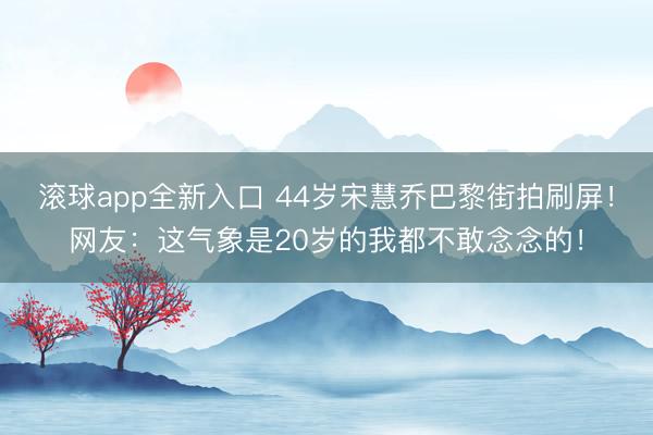 滚球app全新入口 44岁宋慧乔巴黎街拍刷屏!网友:这气象是20岁的我都不敢念念的!