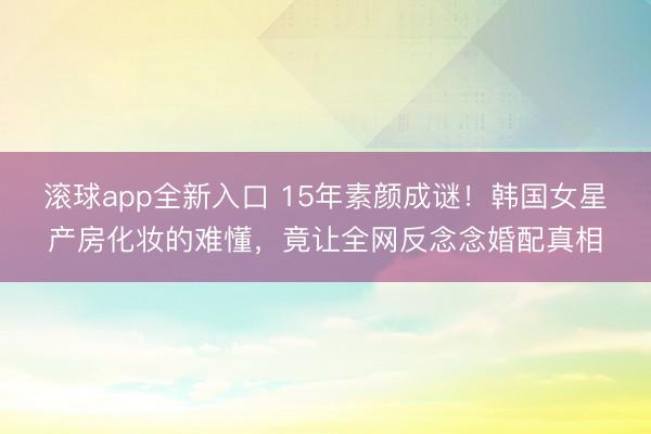滚球app全新入口 15年素颜成谜！韩国女星产房化妆的难懂，竟让全网反念念婚配真相