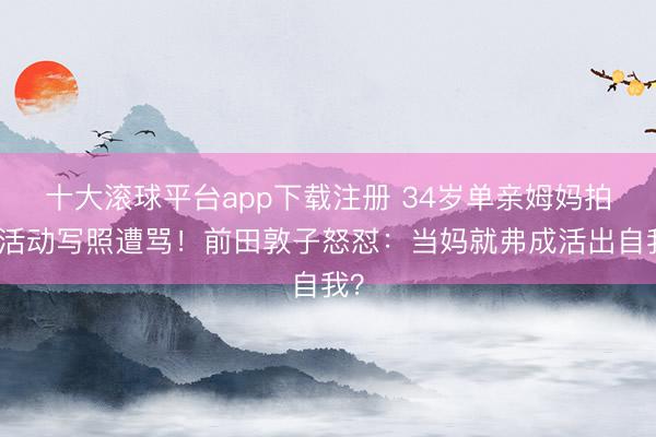 十大滚球平台app下载注册 34岁单亲姆妈拍大活动写照遭骂！前田敦子怒怼：当妈就弗成活出自我？