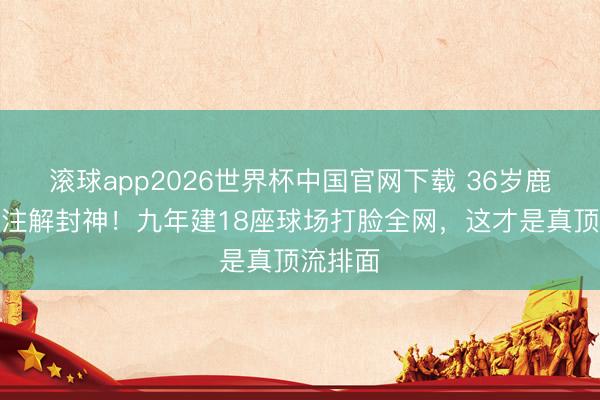 滚球app2026世界杯中国官网下载 36岁鹿晗证明注解封神！九年建18座球场打脸全网，这才是真顶流排面