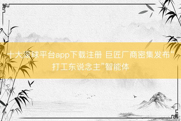 十大滚球平台app下载注册 巨匠厂商密集发布“打工东说念主”智能体
