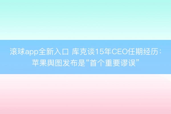 滚球app全新入口 库克谈15年CEO任期经历：苹果舆图发布是“首个重要谬误”